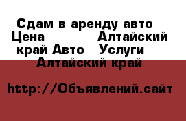 Сдам в аренду авто › Цена ­ 1 000 - Алтайский край Авто » Услуги   . Алтайский край